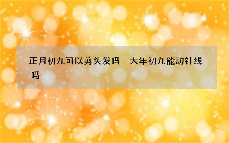 正月初九可以剪头发吗 大年初九能动针线吗